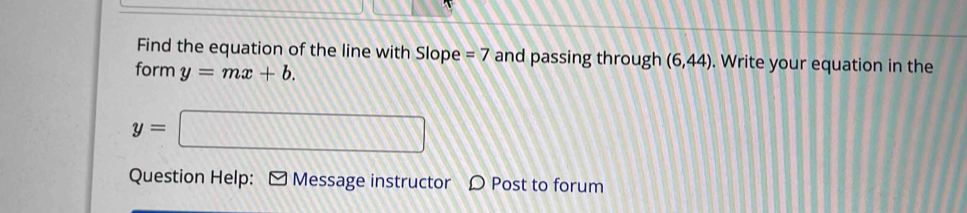 Find the equation of the line with Slope =7 and passing through (6,44). Write your equation in the 
form y=mx+b.
y=□
Question Help: ≌ Message instructor Post to forum