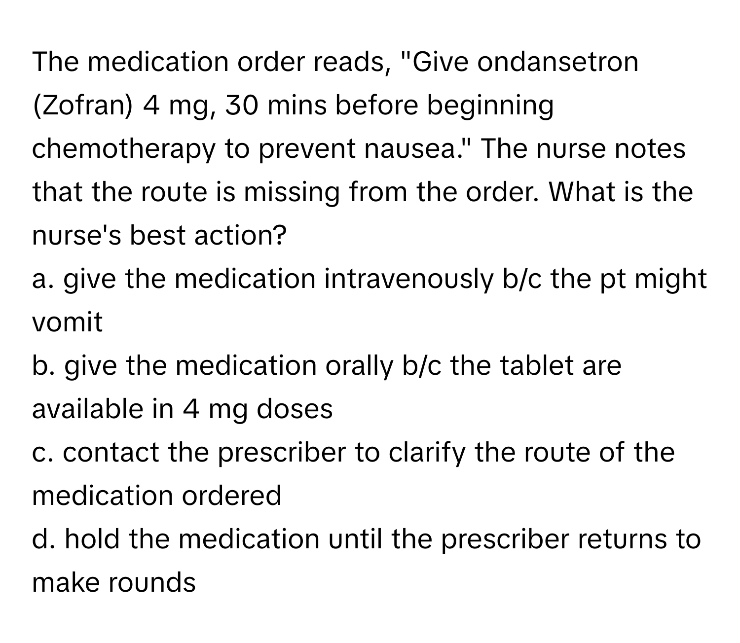 The medication order reads, "Give ondansetron (Zofran) 4 mg, 30 mins before beginning chemotherapy to prevent nausea." The nurse notes that the route is missing from the order. What is the nurse's best action?

a. give the medication intravenously b/c the pt might vomit
b. give the medication orally b/c the tablet are available in 4 mg doses
c. contact the prescriber to clarify the route of the medication ordered
d. hold the medication until the prescriber returns to make rounds