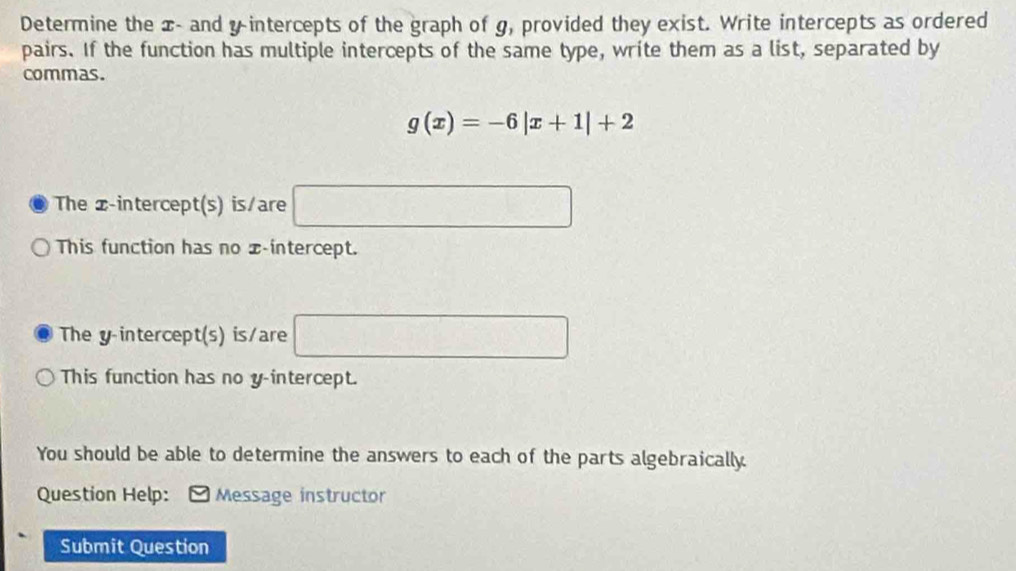 Determine the x - and y intercepts of the graph of g, provided they exist. Write intercepts as ordered 
pairs. If the function has multiple intercepts of the same type, write them as a list, separated by 
commas.
g(x)=-6|x+1|+2
The x-intercept(s) is/are □ 
This function has no x-intercept. 
The y intercept(s) is/are □ 
This function has no y-intercept. 
You should be able to determine the answers to each of the parts algebraically. 
Question Help: *Message instructor 
Submit Question