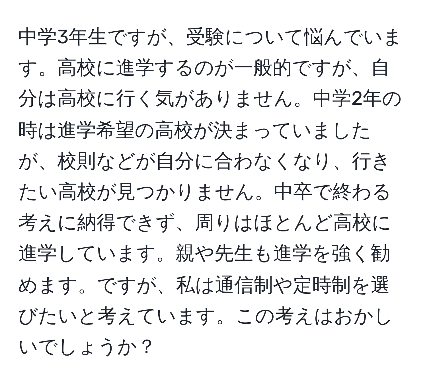 中学3年生ですが、受験について悩んでいます。高校に進学するのが一般的ですが、自分は高校に行く気がありません。中学2年の時は進学希望の高校が決まっていましたが、校則などが自分に合わなくなり、行きたい高校が見つかりません。中卒で終わる考えに納得できず、周りはほとんど高校に進学しています。親や先生も進学を強く勧めます。ですが、私は通信制や定時制を選びたいと考えています。この考えはおかしいでしょうか？