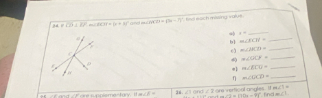 if overline CD⊥ overline EF, m∠ N=(x+5)^circ  and m∠ HCD=(3x-7)^circ  find each missing value . 
o) x=
_ 
b) m∠ ECH=
_ 
c) m∠ HCD=
_ 
d) m∠ GCF= _ 
0) m∠ ECG= _ 
r m∠ GCD= _
m∠ 1=
15 ∠E and ∠Fare supplementary. If m∠ E= 26. ∠ 1 and ∠ 2 are vertical angles. I , find m∠ 1.
∠ 2=(10x-9)^circ 