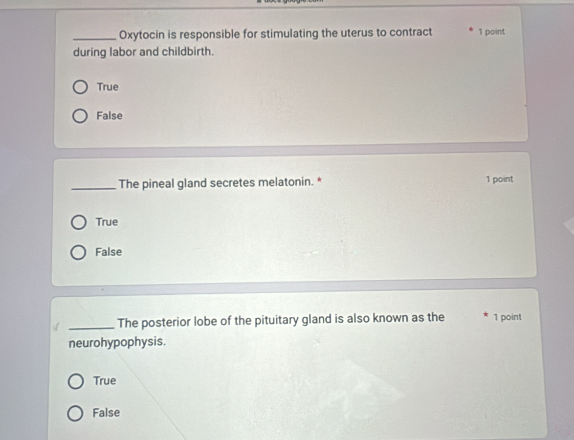 Oxytocin is responsible for stimulating the uterus to contract 1 point
during labor and childbirth.
True
False
_The pineal gland secretes melatonin. * 1 point
True
False
_The posterior lobe of the pituitary gland is also known as the 1 point
neurohypophysis.
True
False