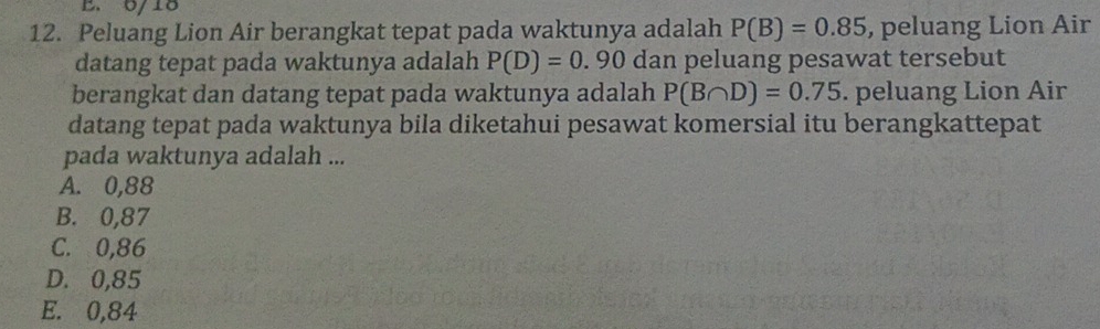 6/18
12. Peluang Lion Air berangkat tepat pada waktunya adalah P(B)=0.85 , peluang Lion Air
datang tepat pada waktunya adalah P(D)=0.90 dan peluang pesawat tersebut
berangkat dan datang tepat pada waktunya adalah P(B∩ D)=0.75. peluang Lion Air
datang tepat pada waktunya bila diketahui pesawat komersial itu berangkattepat
pada waktunya adalah ...
A. 0,88
B. 0,87
C. 0,86
D. 0,85
E. 0,84