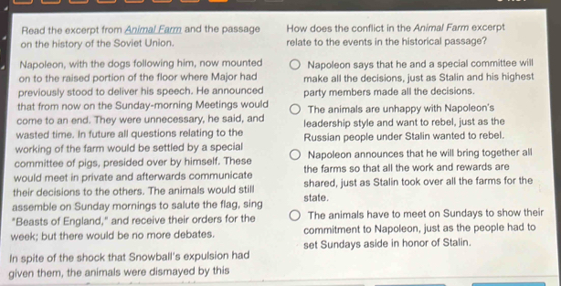 Read the excerpt from Animal Earm and the passage How does the conflict in the Animal Farm excerpt
on the history of the Soviet Union. relate to the events in the historical passage?
Napoleon, with the dogs following him, now mounted Napoleon says that he and a special committee will
on to the raised portion of the floor where Major had make all the decisions, just as Stalin and his highest
previously stood to deliver his speech. He announced party members made all the decisions.
that from now on the Sunday-morning Meetings would The animals are unhappy with Napoleon's
come to an end. They were unnecessary, he said, and
wasted time. In future all questions relating to the leadership style and want to rebel, just as the
working of the farm would be settled by a special Russian people under Stalin wanted to rebel.
committee of pigs, presided over by himself. These Napoleon announces that he will bring together all
would meet in private and afterwards communicate the farms so that all the work and rewards are
their decisions to the others. The animals would still shared, just as Stalin took over all the farms for the
assemble on Sunday mornings to salute the flag, sing state.
"Beasts of England," and receive their orders for the The animals have to meet on Sundays to show their
week; but there would be no more debates. commitment to Napoleon, just as the people had to
set Sundays aside in honor of Stalin.
In spite of the shock that Snowball's expulsion had
given them, the animals were dismayed by this