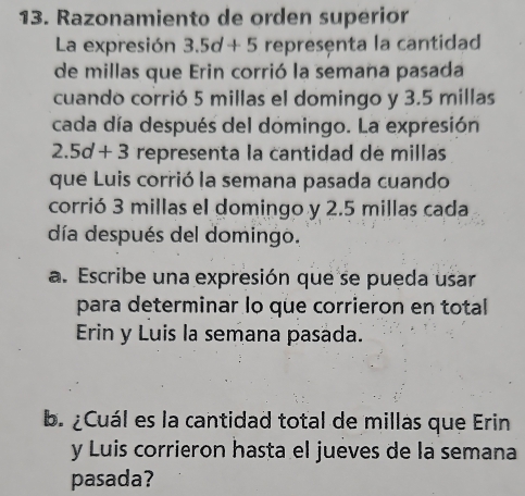 Razonamiento de orden superior 
La expresión 3.5d+5 representa la cantidad 
de millas que Erin corrió la semana pasada 
cuando corrió 5 millas el domingo y 3.5 millas
cada día después del domingo. La expresión
2.5d+3 representa la cantidad de millas
que Luis corrió la semana pasada cuando 
corrió 3 millas el domingo y 2.5 millas cada 
día después del domingo. 
a. Escribe una expresión que se pueda usar 
para determinar lo que corrieron en total 
Erin y Luis la semana pasada. 
b. ¿Cuál es la cantidad total de millas que Erin 
y Luis corrieron hasta el jueves de la semana 
pasada?