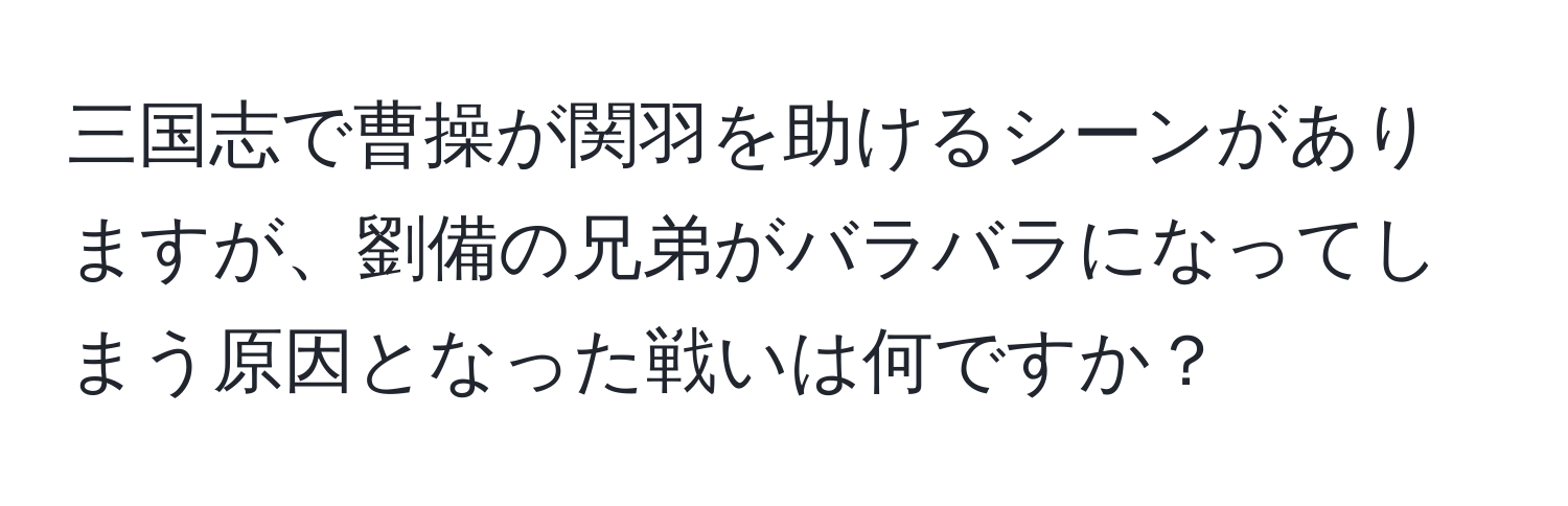 三国志で曹操が関羽を助けるシーンがありますが、劉備の兄弟がバラバラになってしまう原因となった戦いは何ですか？