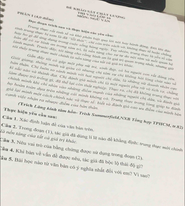 để khảo sát chát lượng
Thi vào Lớp 10
PHÀN 1 (4,0 điễm)
Môn: ngữ văn
Đọc đoạn trích sau và thực hiện các yêu cầu:
Trung thực rất tính tế và khó phân biệt qua lời nói hay hành động. Đôi khi đức
tính trung thực bị xem là đã "lỗi thời", chỉ còn trên sách vở, không thực tế hoặc chẳng
hay họ gì để ứng dụng trong cuộc sống hàng ngày. Tuy nhiên, trung thực là yếu tố căn
bản để có sự bình an trong tâm tri, là nền táng cho sự tự do nội tâm và mối quan hệ
lành mạnh. Trước đây, tôi từng cho rằng bình an là giá trị quan trọng nhất, nhưng giả
tôi tháy trung thực mới chính là nền táng của tát cả giả trị khác.
Gần đây tôi có gặp một phụ nữ trẻ, xinh đẹp, có ba người con rất đảng yêu
Giới giang, thông minh và giàu có nhưng chị tâm sự chị không hài lòng chút nào và
tbản thân, Chị luôn so sánh mình với hai người chị dầu, là những nữ doanh nhân cực
kì sắc sáo và thành đạt. Chị đánh giá mình chỉ là một người phụ nữ vô tích sự, chẳng
làm được trò trống gì, đã thể lại còn thất nghiệp. Thực ra, chị đã không trung thực với
chính mình khi chỉ nhìn vào những điểm mạnh của những người chị dầu, và đánh giả
họ hoàn toàn dựa trên những cái mình không có. Trung thực trong lòng giúp ta đánh
cạnh việc nhận ra nhược điểm của bản thân.
giá lại mình một cách chính xác và thực tế: biết và đánh giá cao ưu điểm của mình bên
Thực hiện yêu cầu sau:
(Trích Lăng kính tâm hồn- Trish Summerfield,NXB Tổng hợp TPHCM, tr.82)
Câu 1. Xác định luận đề của văn bản trên.
là nền táng của tất cả giá trị khác.
Cầu 2. Trong đoạn (1), tác giả đã dùng lí lẽ nào đề khẳng định: trung thực mới chính
Cầu 3. Nêu vai trò của bằng chứng được sử dụng trong đoạn (2).
Câu 4. Khi bàn về vấn đề được nêu, tác giả đã bộc lộ thái độ gì?
Sâu 5. Bài học nào từ văn bản có ý nghĩa nhất đối với em? Vì sao?