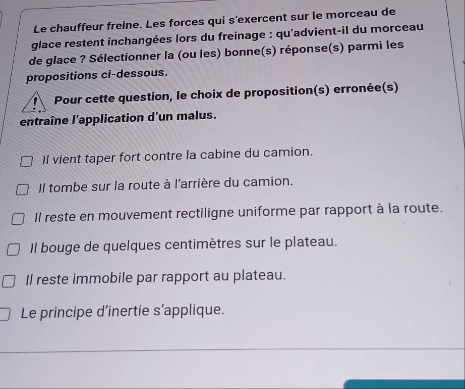 Le chauffeur freine. Les forces qui s’exercent sur le morceau de
glace restent inchangées lors du freinage : qu'advient-il du morceau
de glace ? Sélectionner la (ou les) bonne(s) réponse(s) parmi les
propositions ci-dessous.
Pour cette question, le choix de proposition(s) erronée(s)
entraîne l'application d'un malus.
Il vient taper fort contre la cabine du camion.
Il tombe sur la route à l'arrière du camion.
Il reste en mouvement rectiligne uniforme par rapport à la route.
Il bouge de quelques centimètres sur le plateau.
Il reste immobile par rapport au plateau.
Le principe d’inertie s’applique.