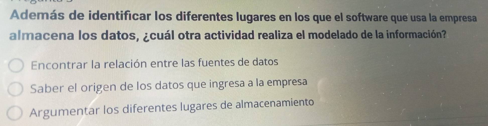 Además de identificar los diferentes lugares en los que el software que usa la empresa
almacena los datos, ¿cuál otra actividad realiza el modelado de la información?
Encontrar la relación entre las fuentes de datos
Saber el origen de los datos que ingresa a la empresa
Argumentar los diferentes lugares de almacenamiento