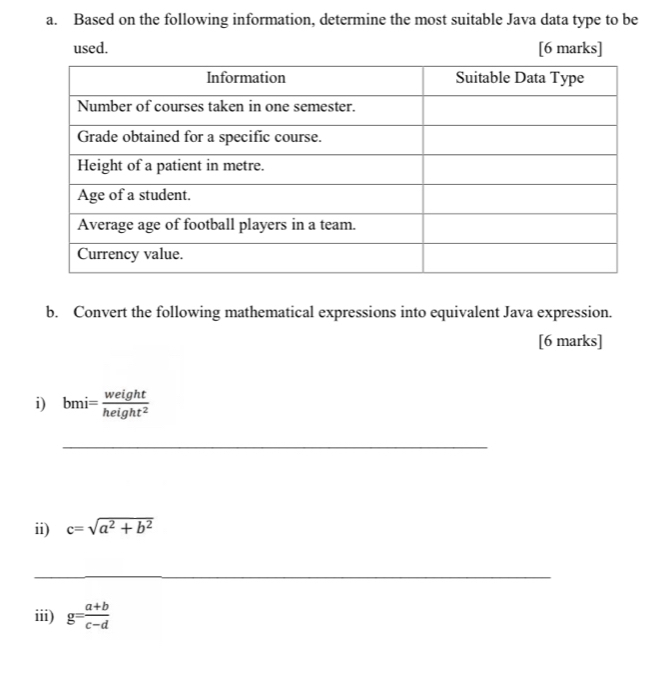 Based on the following information, determine the most suitable Java data type to be 
used. [6 marks] 
b. Convert the following mathematical expressions into equivalent Java expression. 
[6 marks] 
i) bmi= weight/height^2 
_ 
ii) c=sqrt(a^2+b^2)
_ 
iii) g= (a+b)/c-d 