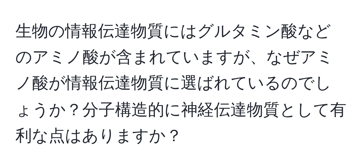 生物の情報伝達物質にはグルタミン酸などのアミノ酸が含まれていますが、なぜアミノ酸が情報伝達物質に選ばれているのでしょうか？分子構造的に神経伝達物質として有利な点はありますか？