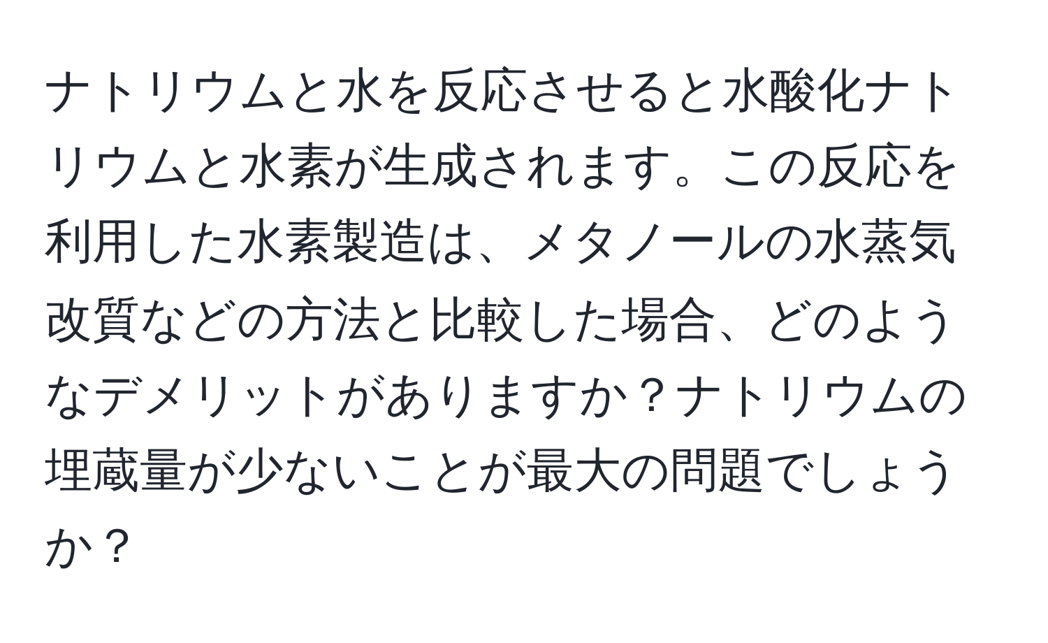 ナトリウムと水を反応させると水酸化ナトリウムと水素が生成されます。この反応を利用した水素製造は、メタノールの水蒸気改質などの方法と比較した場合、どのようなデメリットがありますか？ナトリウムの埋蔵量が少ないことが最大の問題でしょうか？