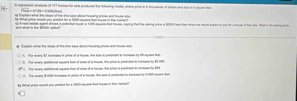 A regression analysis of 117 homes for sale produced the following model, where price is in thousands of dollars and size is in square feet.
widehat Price=47.89+0.068(Sire)
a) Explain what the slope of the line says about housing prices and house size.
b) What price would you predict for a 3000-square-foot house in this market?
c) A real estate agent shows a potential buyer a 1200-square-foot house, saying that the asking price is $6500 less than what one would expect to pay for a house of this size. What is the asking price,
and what is the $6500 called?
a) Explain what the slope of the line says about housing prices and house size.
A. For every $1 increase in price of a house, the size is predicted to increase by 68 square feet.
B. For every additional square foot of area of a house, the price is predicted to increase by $0.068.
C. For every additional square foot of area of a house, the price is predicted to increase by $68.
D. For every $1000 increase in price of a house, the size is predicted to increase by 0.068 square feet.
b) What price would you predict for a 3000-square-foot house in this market?
5