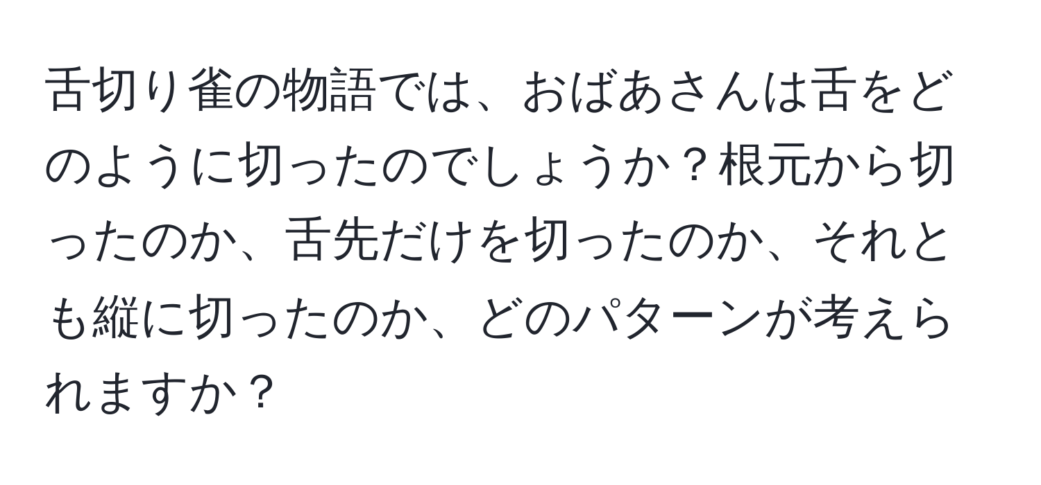 舌切り雀の物語では、おばあさんは舌をどのように切ったのでしょうか？根元から切ったのか、舌先だけを切ったのか、それとも縦に切ったのか、どのパターンが考えられますか？