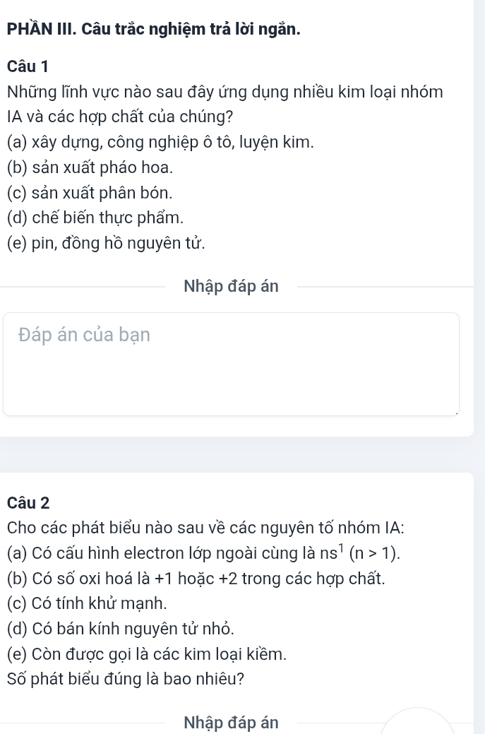 PHÄN III. Câu trắc nghiệm trả lời ngắn.
Câu 1
Những lĩnh vực nào sau đây ứng dụng nhiều kim loại nhóm
A và các hợp chất của chúng?
(a) xây dựng, công nghiệp ô tô, luyện kim.
(b) sản xuất pháo hoa.
(c) sản xuất phân bón.
(d) chế biến thực phẩm.
(e) pin, đồng hồ nguyên tử.
Nhập đáp án
Đáp án của bạn
Câu 2
Cho các phát biểu nào sau về các nguyên tố nhóm IA:
(a) Có cấu hình electron lớp ngoài cùng là ns^1(n>1). 
(b) Có số oxi hoá là +1 hoặc +2 trong các hợp chất.
(c) Có tính khử mạnh.
(d) Có bán kính nguyên tử nhỏ.
(e) Còn được gọi là các kim loại kiềm.
Số phát biểu đúng là bao nhiêu?
Nhập đáp án