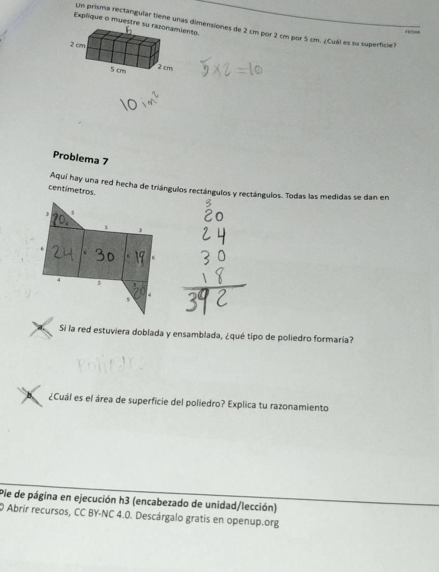 Explique o muestre suento. 
Un prisma rectangular tiene unas dimensiones de 2 cm por 2 cm por 5 cm. ¿Cuál es su superficie? 
FECHA 
Problema 7 
Aquí hay una red hecha de triángulos rectángulos y rectángulos. Todas las medidas se dan en 
centímetros. 
Si la red estuviera doblada y ensamblada, ¿qué tipo de poliedro formaría? 
b、 ¿Cuál es el área de superficie del poliedro? Explica tu razonamiento 
Pie de página en ejecución h3 (encabezado de unidad/lección) 
O Abrir recursos, CC BY-NC 4.0. Descárgalo gratis en openup.org