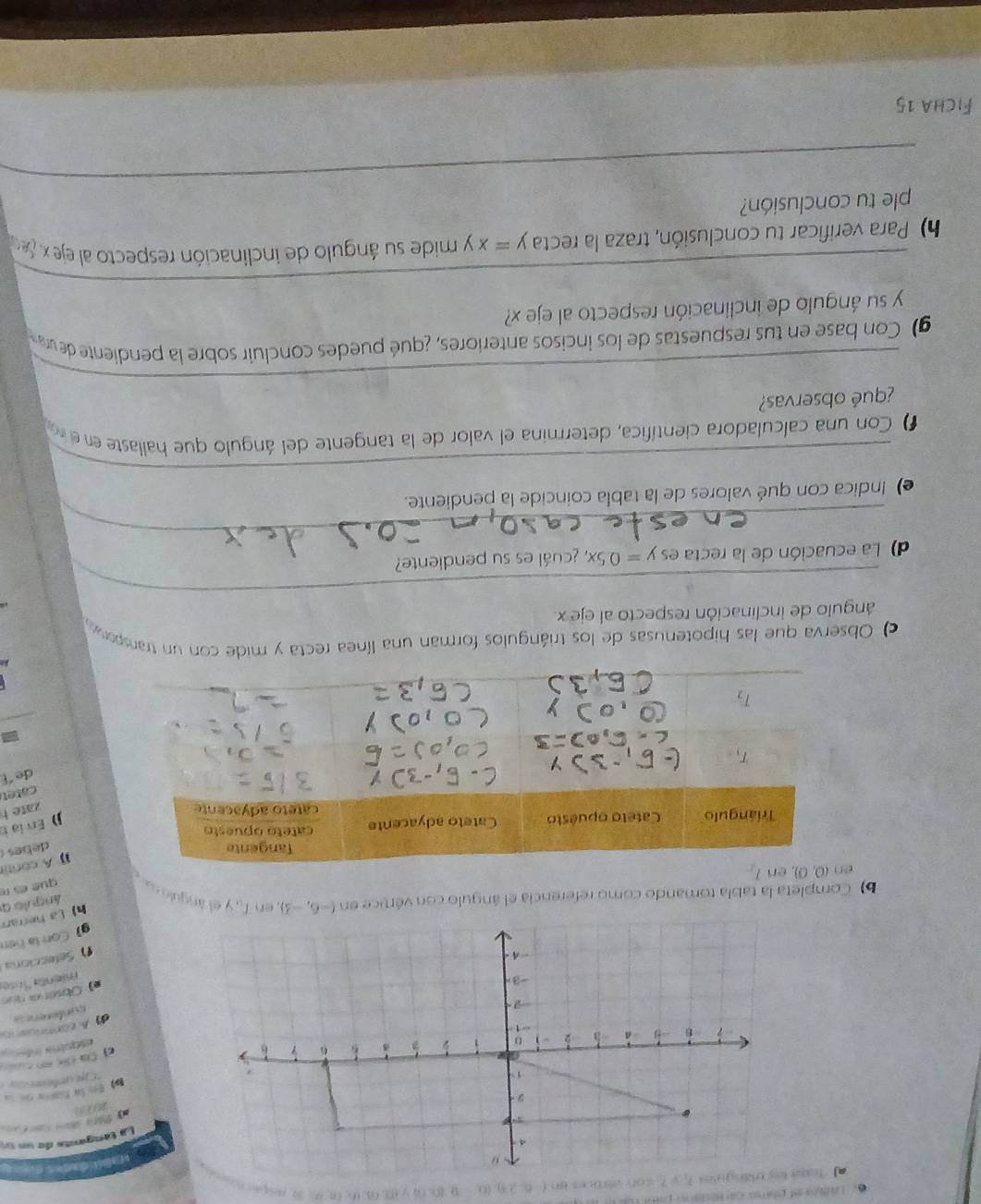 a fot loy triingue T_1=7_1=40° 1ik +5 bn(-6,28),(0,-8,8,00,y,81,03,06,th,32
o
dabíé dades e
4
La tanganta de un ua
1913
D En la ham d u
1
* Eje pola e  
6 6 6
c Ca cc c c   
u a -5 -
iaeotría Idera
-1
d) A contrcano
-2·
cunferencs
e) Obséra quo
-3 mienta Ínte
. A
f Sefecciona
g) Con là hện
h La herram
ángulo q
b) Completa la tabla tomando como referencia el ángulo con vértice en (-6,-3) T_10 y el ángulo s que es r
A cont
debes 
j)  En la n
zate h
catet
de E
c Observa que las hipotenusas de los triángulos forman una línea recta y mide con un transpora
_
ángulo de inclinación respecto al eje x.
_
d) La ecuación de la recta es y=0.5x, ¿cuál es su pendiente?
_
e) Indica con qué valores de la tabla coincide la pendiente.
) Con una calculadora científica, determina el valor de la tangente del ángulo que hallaste en e n
_
¿qué observas?
g) Con base en tus respuestas de los incisos anteriores, ¿qué puedes concluir sobre la pendiente dev
_
y su ángulo de inclinación respecto al eje x?
h) Para verificar tu conclusión, traza la recta y=xy mide su ángulo de inclinación respecto al eje x. 
_
ple tu conclusión?
Ficha 15