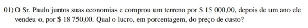 01)O Sr. Paulo juntos suas economias e comprou um terreno por $ 15 000,00, depois de um ano ele 
vendeu-o, por $ 18 750,00. Qual o lucro, em porcentagem, do preço de custo?