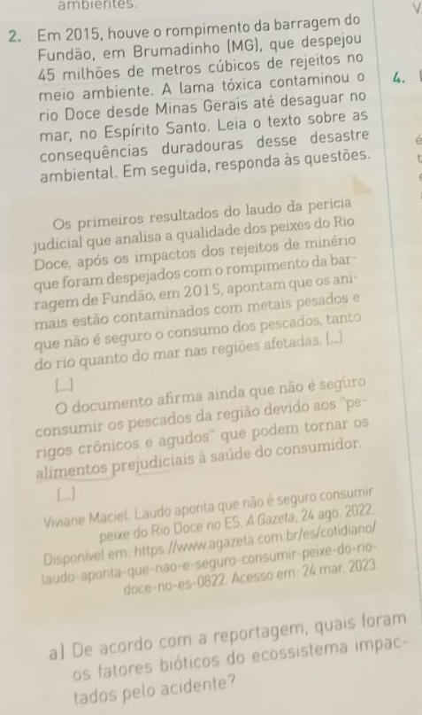 ambientes 
ν 
2. Em 2015, houve o rompimento da barragem do 
Fundão, em Brumadinho (MG), que despejou 
45 milhões de metros cúbicos de rejeitos no 
meio ambiente. A lama tóxica contaminou o 4. 
rio Doce desde Minas Gerais até desaguar no 
mar, no Espírito Santo. Leia o texto sobre as 
consequências duradouras desse desastre e 
ambiental. Em seguida, responda às questões. 
Os primeiros resultados do laudo da perícia 
judicial que analisa a qualidade dos peixes do Rio 
Doce, após os impactos dos rejeitos de minério 
que foram despejados com o rompimento da bar- 
ragem de Fundão, em 2015, apontam que os ani 
mais estão contaminados com metais pesados e 
que não é seguro o consumo dos pescados, tanto 
do rio quanto do mar nas regiões afetadas. (...) 
[..] 
O documento afirma ainda que não é seguro 
consumir os pescados da região devido aos ''pe 
rigos crônicos e agudos'' que podem tornar os 
alimentos prejudiciais à saúde do consumidor. 
[_] 
Viviane Maciel. Laudo aponta que não é seguro consumir 
peixe do Rio Doce no ES. A Gazeta, 24 ago. 2022. 
Disponível.em: https://www.agazeta.com.br/es/cotidiano/ 
laudo-aponta-que-não-e-seguro-consumir-peixe-do-rio- 
doce-no-es-0822. Acesso em: 24 mar. 2023. 
a) De acordo com a reportagem, quais foram 
os fatores bióticos do ecossistema impac- 
tados pelo acidente?