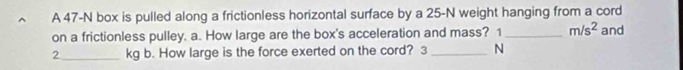 A 47-N box is pulled along a frictionless horizontal surface by a 25-N weight hanging from a cord 
on a frictionless pulley. a. How large are the box's acceleration and mass? 1_  m/s^2 and
2_  kg b. How large is the force exerted on the cord? 3_  N