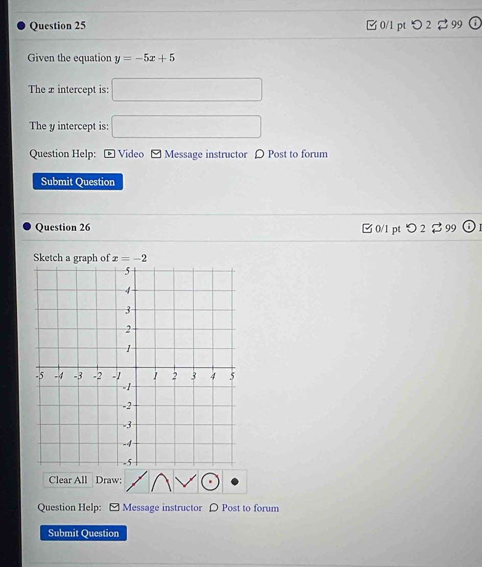 □ 0/1 pt つ 2 ⇄ 99 
Given the equation y=-5x+5
The x intercept is: □ 
The y intercept is: □ 
Question Help: ® Video * Message instructor 〇 Post to forum 
Submit Question 
Question 26 □ 0/1 pt つ 2 % 99 odot 
Sketch a graph of x=-2
Clear All Draw: 
Question Help: Message instructor Ω Post to forum 
Submit Question