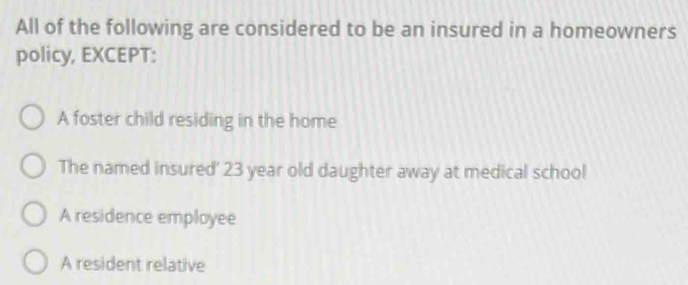 All of the following are considered to be an insured in a homeowners
policy, EXCEPT:
A foster child residing in the home
The named insured' 23 year old daughter away at medical school
A residence employee
A resident relative