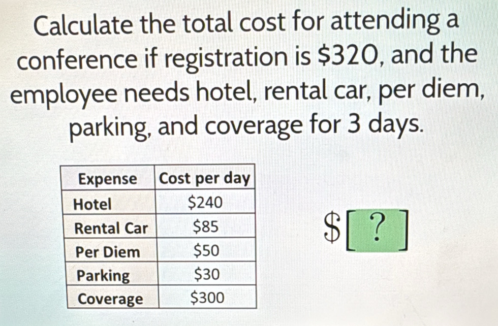 Calculate the total cost for attending a 
conference if registration is $320, and the 
employee needs hotel, rental car, per diem, 
parking, and coverage for 3 days.
$ [ ? ]