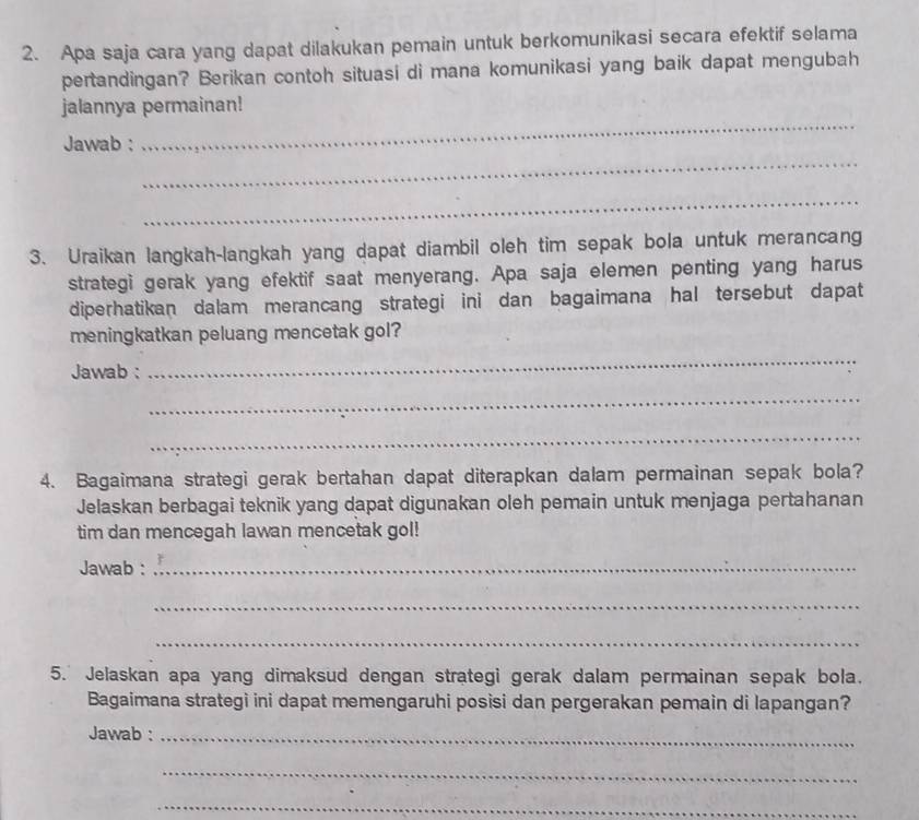 Apa saja cara yang dapat dilakukan pemain untuk berkomunikasi secara efektif selama 
pertandingan? Berikan contoh situasi di mana komunikasi yang baik dapat mengubah 
_ 
jalannya permainan! 
_ 
Jawab : 
_ 
3. Uraikan langkah-langkah yang dapat diambil oleh tim sepak bola untuk merancang 
strategi gerak yang efektif saat menyerang. Apa saja elemen penting yang harus 
diperhatikan dalam merancang strategi ini dan bagaimana hal tersebut dapat 
meningkatkan peluang mencetak gol? 
Jawab : 
_ 
_ 
_ 
4. Bagaimana strategi gerak bertahan dapat diterapkan dalam permainan sepak bola? 
Jelaskan berbagai teknik yang dapat digunakan oleh pemain untuk menjaga pertahanan 
tim dan mencegah lawan mencetak gol! 
Jawab :_ 
_ 
_ 
5. Jelaskan apa yang dimaksud dengan strategi gerak dalam permainan sepak bola. 
Bagaimana strategi ini dapat memengaruhi posisi dan pergerakan pemain di lapangan? 
Jawab :_ 
_ 
_