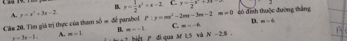 Câu 19, T m pố
B.
A. y=x^2+3x-2. y= 1/2 x^2+x-2. C. y=frac 2x°+3x-3. 
2
Câu 20. Tìm giá trị thực của tham số m đề parabol P:y=mx^2-2mx-3m-2m!= 0 có đỉnh thuộc đường thắng
D. m=6.
y=3x-1. A. m=1. B. m=-1. C. m=-6. 
2...) biết P đi qua M 1; 5 và N-2;8.