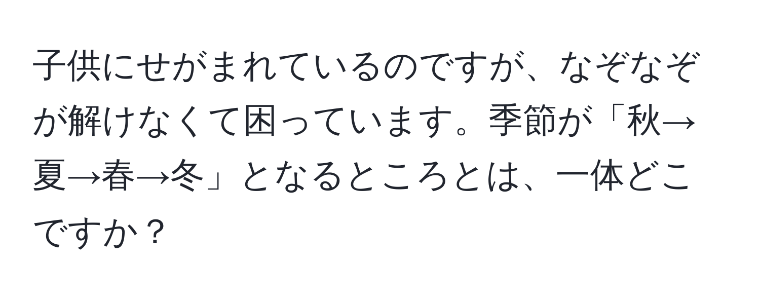 子供にせがまれているのですが、なぞなぞが解けなくて困っています。季節が「秋→夏→春→冬」となるところとは、一体どこですか？