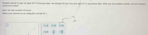 Kareem wants to earn at least $57 trimming trees. He charges $6 per hour and pays $3 in equipment fees. What are the possible numbers of hours Kareem
could trim trees?
Use i for the number of hours.
Write your answer as an inequality solved for r.
□ □ >□ □ s□
□ ≥ □  □ /□    □ /□  