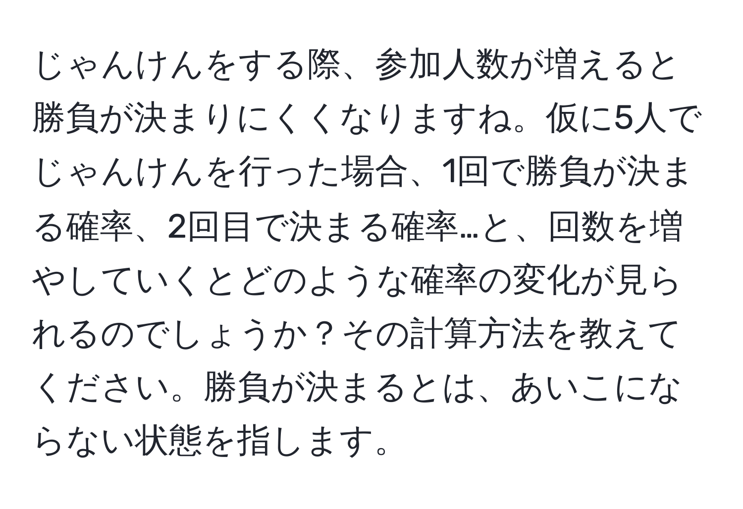 じゃんけんをする際、参加人数が増えると勝負が決まりにくくなりますね。仮に5人でじゃんけんを行った場合、1回で勝負が決まる確率、2回目で決まる確率…と、回数を増やしていくとどのような確率の変化が見られるのでしょうか？その計算方法を教えてください。勝負が決まるとは、あいこにならない状態を指します。