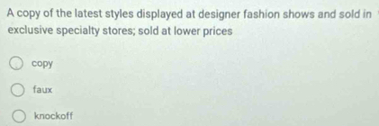 A copy of the latest styles displayed at designer fashion shows and sold in
exclusive specialty stores; sold at lower prices
copy
faux
knockoff