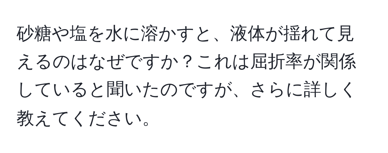 砂糖や塩を水に溶かすと、液体が揺れて見えるのはなぜですか？これは屈折率が関係していると聞いたのですが、さらに詳しく教えてください。