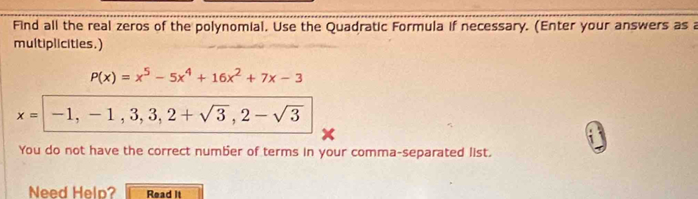 Find all the real zeros of the polynomial. Use the Quadratic Formula if necessary. (Enter your answers as a
multiplicities.)
P(x)=x^5-5x^4+16x^2+7x-3
x= -1, -1,3,3,2+sqrt(3), 2-sqrt(3)
You do not have the correct number of terms in your comma-separated list.
Need Help? Read It