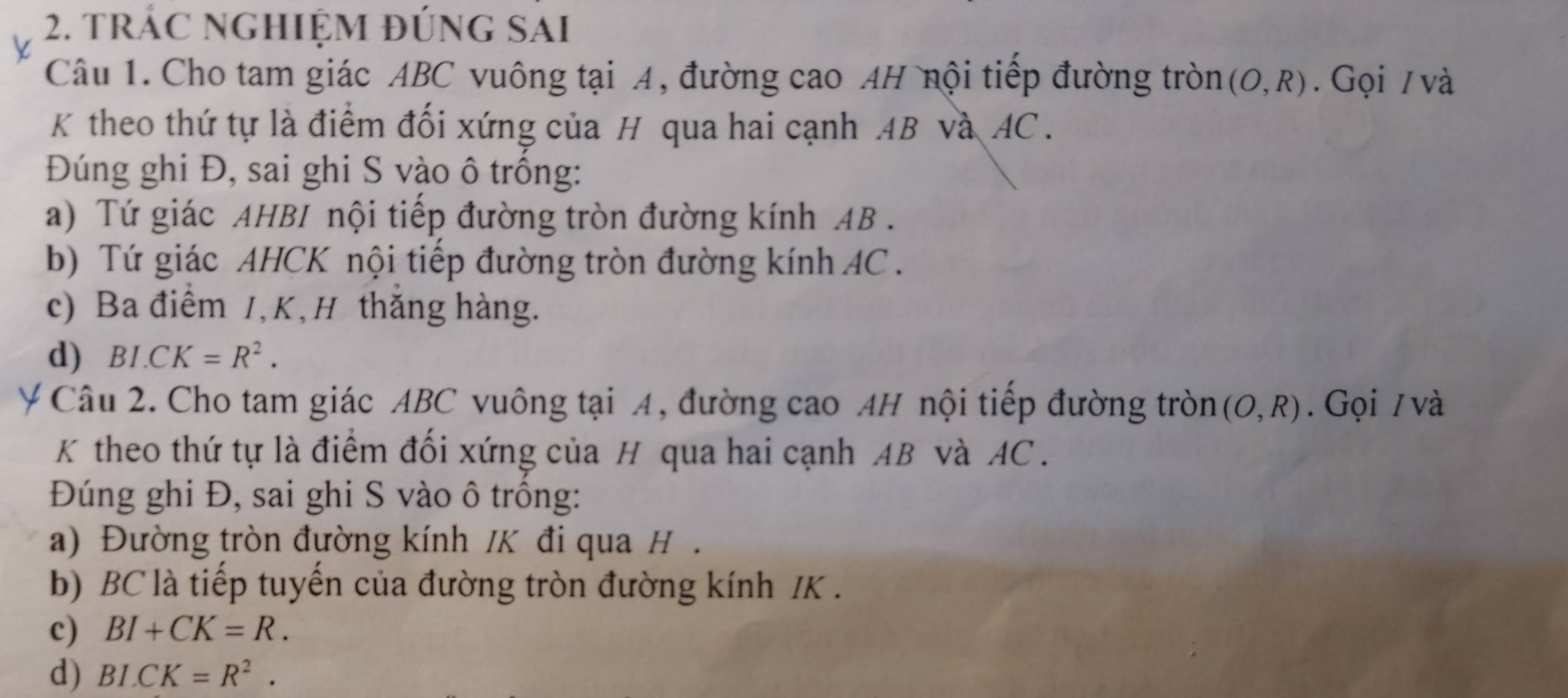 trÁC nghiệm đúng sai 
Câu 1. Cho tam giác ABC vuông tại A, đường cao AH nội tiếp đường tròn (O,R). Gọi / và 
K theo thứ tự là điểm đối xứng của H qua hai cạnh AB và AC. 
Đúng ghi Đ, sai ghi S vào ô trồng: 
a) Tứ giác AHBI nội tiếp đường tròn đường kính AB. 
b) Tứ giác AHCK nội tiếp đường tròn đường kính AC. 
c) Ba điểm 1, K,H thắng hàng. 
d) BI.CK=R^2. 
Ý Câu 2. Cho tam giác ABC vuông tại A, đường cao AH nội tiếp đường tròn (O,R). Gọi / và 
K theo thứ tự là điểm đối xứng của H qua hai cạnh AB và AC. 
Đúng ghi Đ, sai ghi S vào ô trống: 
a) Đường tròn đường kính /K đi qua H. 
b) BC là tiếp tuyến của đường tròn đường kính IK. 
c) BI+CK=R. 
d) BI.CK=R^2.