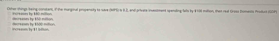 Other things being constant, if the marginal propensity to save (MPS) is 0.2, and private investment spending falls by $100 million, then real Gross Domestic Product (GDP)
increases by $80 million.
decreases by $50 million.
decreases by $500 million.
increases by $1 billion.