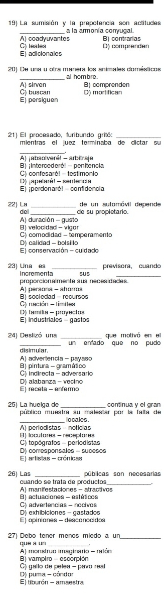 La sumisión y la prepotencia son actitudes
a la armonía conyugal.
A) coadyuvantes B) contrarias
C) leales D) comprenden
E) adicionales
20) De una u otra manera los animales domésticos
_
al hombre.
A) sirven B) comprenden
C) buscan D) mortifican
E) persiguen
21) El procesado, furibundo gritó:
mientras el juez terminaba de dictar su
_
A) ¡absolveré! - arbitraje
B) ;intercederé! - penitencia
C) confesaré! - testimonio
D) ¡apelaré! - sentencia
E) ¡perdonaré! - confidencia
22) La de un automóvil depende
del de su propietario.
A) duración - gusto
B) velocidad - vigor
C) comodidad - temperamento
D) calidad - bolsillo
E) conservación - cuidado
23) Una es _previsora, cuando
incrementa
_
proporcionalmente sus necesidades.
A) persona - ahorros
B) sociedad - recursos
C) nación - límites
D) familia - proyectos
E) industriales - gastos
24 Deslizó una que motivó en el
_un enfado que no pudo
disimular.
A) advertencia - payaso
B) pintura - gramático
C) indirecta - adversario
D) alabanza - vecino
E) receta - enfermo
25) La huelga de continua y el gran
público muestra su malestar por la falta de
_locales
A) periodistas - noticias
B) locutores - receptores
C) topógrafos - periodistas
D) corresponsales - sucesos
E) artistas - crónicas
26) Las públicas son necesarias
cuando se trata de productos_
A) manifestaciones - atractivos
B) actuaciones - estéticos
C) advertencias - nocivos
D) exhibiciones - gastados
E) opiniones - desconocidos
27) Debo tener menos miedo a un_
que a un
A) monstruo imaginario - ratón
B) vampiro - escorpión
C) gallo de pelea - pavo real
D) puma - cóndor
E) tiburón - amaestra