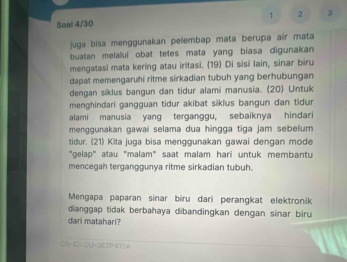 1 2 3 
Soal 4/30 
juga bisa menggunakan pelembap mata berupa air mata 
buatan melalui obat tetes mata yang biasa digunakan 
mengatasi mata kering atau iritasi. (19) Di sisi lain, sinar biru 
dapat memengaruhi ritme sirkadian tubuh yang berhubungan 
dengan siklus bangun dan tidur alami manusia. (20) Untuk 
menghindari gangguan tidur akibat siklus bangun dan tidur 
alami manusia yang terganggu, sebaiknya hindari 
menggunakan gawai selama dua hingga tiga jam sebelum 
tidur. (21) Kita juga bisa menggunakan gawai dengan mode 
"gelap" atau "malam" saat malam hari untuk membantu 
mencegah terganggunya ritme sirkadian tubuh. 
Mengapa paparan sinar biru dari perangkat elektronik 
dianggap tidak berbahaya dibandingkan dengan sinar biru 
dari matahari? 
QN-ID: QU-3E2P41SA