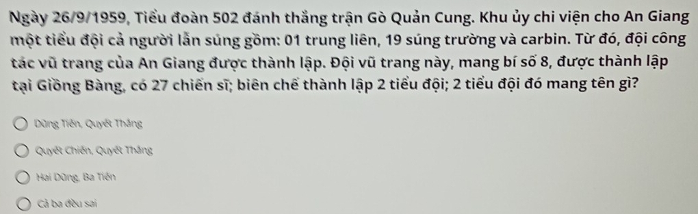 Ngày 26/9/1959, Tiểu đoàn 502 đánh thắng trận Gò Quản Cung. Khu ủy chi viện cho An Giang
một tiểu đội cả người lẫn súng gồm: 01 trung liên, 19 súng trường và carbin. Từ đó, đội công
tác vũ trang của An Giang được thành lập. Đội vũ trang này, mang bí số 8, được thành lập
tại Giồng Bàng, có 27 chiến sĩ; biên chế thành lập 2 tiểu đội; 2 tiểu đội đó mang tên gì?
Dũng Tiến, Quyết Thắng
Quyết Chiến, Quyết Thắng
Hai Dũng, Ba Tiến
Cả ba đều sai