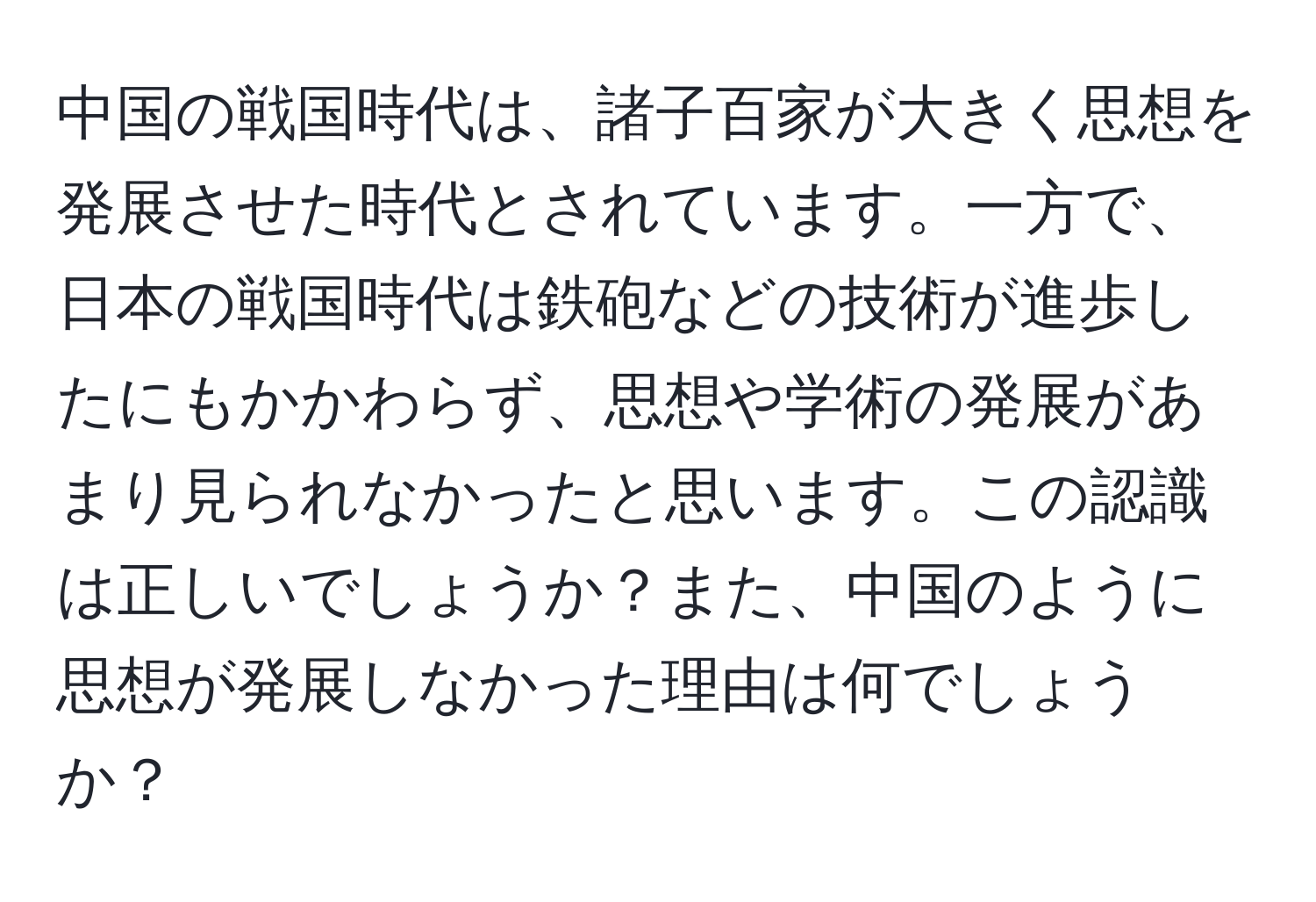 中国の戦国時代は、諸子百家が大きく思想を発展させた時代とされています。一方で、日本の戦国時代は鉄砲などの技術が進歩したにもかかわらず、思想や学術の発展があまり見られなかったと思います。この認識は正しいでしょうか？また、中国のように思想が発展しなかった理由は何でしょうか？