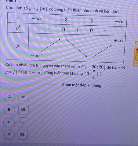 Cho hàm số y=f(x) có bảng biến thiên như
Có bao nhiêu giá trị nguyên của tham số m∈ [-20;20] đế hàm số
y=f(2tan x+m) đồng biến trên khoảng (0; π /4 ) ?
Chọn một đáp án đúng
A 36.
B 35.
C 37.
D 38.