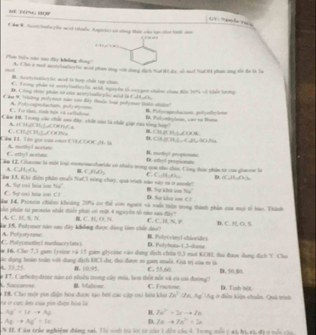 Đê Tông Bợp
GVS N guyễn Tn
Cần 8. Aceryhslicylic acid (thubc Ampirin) có sông thức sâu tạo thư hình se
x_Px_P
cw,cw)
Phit hiệu nào sau đây không đóng?
mol, A. Cho a moi acetylsaticytic acid phin ứng với dụng địch NạtH dư, số mội NaOH phin ứng tối đa là la
B. Acetylsalleylic scid tà hợp chất tạp chuc
C. Trong phin từ acetylsalicylic acid, nguyên tố oxygen chiêm chua đến 36% vẽ khỏi lưưng
D. Công thức phân từ của acetylaalicylic acid là C 21_ _ O0_ 
Câu 9. Những polymer nào sau đây thuộc loại podymer thiên nhiêm?
A. Polycaprolactam, polystyrene. B. Pobycspeolactan, pot petiy-lens
C. Tơ tâm, tỉnh bột và celiulose D. Polyethylene, cas ou Buna
Câu 10. Trong các chất sau đây, chất năo là chất giật rừa tòng hợp?
A. (CH_3)CH_2]_COC_7≤ a ,
C. CH_1[CH_3]_10COONa CH_3(CH_2)_2COO% .
D.
Câu 11.  ên gọi  của este CH_1COOC_+L CH,(CH_3)downarrow ,C,ALSONa
A. methyl acetate B. methyl propiomate
C. ethy1 acetate. D. ethyl propionate
Cầu 12. Glacose là một loại monosaccharide có nhiều trong quả nho chin. Công thức phần từ của giacose là
A. CA_1,O_6 B C_1H_6O_2 C. C.Al_2O_3 D. (C_6H_10O_4)_m
Tầu 13, Khi điện phần muỗi NaCI nóng cháy, quả trình nào xây ra ở anode?
A. Sự exã hóa ion Nu^+. B. Sự khứ ian Na°
C. Sự oxi hów ion Cl . D. Sự khi iom C: a
ău 14. Protein chiếm khoảng 201 cơ thể con người và xuất hiện trong thành phần của mội tế bảo. Thành
ần phần từ prosein nhất thiết phải có một 4 nguyên tổ nào sau đây?
A. C. H, S. N B. C, H, O, N C. C. H, N, P. D. C. H, O, S.
a 15. Polymer nào sau đây không được dùng làm chất dào?
A. Polystyrenc. B. Poly(vinyl chioride)
C. Poly(methyl methacrylate). D. Polybuts-1,3-diene
u 16. Cho 7,3 gam lysine và 15 gam glycine vào dụng địch chứa 0,3 mol KOH, thu được dụng dịch Y. Cho
ác dụng hoán toán với dụng địch HCI dư, thu được m gam muỗi. Giá trị của m là
A. 33,25. B. 10,95. C. 55,60. D. 50,00.
17. Carbohydrate nào có nhiều trong cây mia, hoa thốt nổt và cù cái đường?
A Succarose B. Maliose. C. Fructose. D. Tinh bột
18. Cho một pin điện hóu được tạo bởi các cập oi hóa khi Zn^3/parallel A,Z/Ag^+/Ag ở điễu kiện chuẩn. Quá trình
ra ở cực lm của pin điện hóa là
Ag^++leto Ag
B. Zn^(2+)+2xto Zn
AEto Ag^++Ic
D. Znto Zn^(2+)+2e.
AN H. Câu trấc nghiệm đúng sai. Thi sinh tra lới từ của 1 đến cầu 4. Trong mỗi ý a3, bị, c), đ) ở mỗu củu
