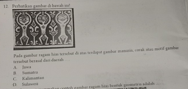 Perhatikan gambar di bawah ini!
Pada gambar ragam hias tersebut di atas terdapat gambar manusia, corak atau motif gambar
tersebut berasal dari daerah ..
A. Jawa
B Sumatra
C. Kalimantan
·D. Sulawesi
an contoh gambar ragam hias bentuk geometris adalah ....