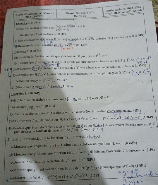 année scolaire 2023-2024
N°1 Prof: BEN ARAB Ayoub
Lycée Qualifiant Al Massira 2BACSVTF1 Devoir Surveillé  Durée: 21
Exercice1: (4.5Pt)
1)-Soit h la foction définie par: beginarrayl h(x)= (sqrt[3](x+2)-2)/x x!= 0 h(0)= 1/12 endarray.
Montrer que à est continue en 0(1Pt)
2)-Soit 1/ la fonction définie sur R par v(x)=cos (sqrt[3](x^2+2x+2)). Calculer v'(x) pour tout x∈ R .5Pt)
3-Résoudre dans R l'équation 2 sqrt(x)-3sqrt[4](x^3)=20(1.5Pt)
Exercice2: (5.25Pt)
On considère la fonction numérique / définie sur R par f(x)=x^(3-1)+x-1
1)- Justifier que ƒest dérivable sur R et qu'elle est strictement croissante sur R (1Pt)
2)-Déterminer (f(R)/et déduire que l'équation f(x)=0 admet une unique solution α dans A 11: 51°
3)-a-Vérifier que _ 9<1_ alpha  puis donner un encadrement de à d'amplitude 0.25 (1.25Pt)
b-Montrer que a=sqrt[3](1-a) (0.75Pt)+
4)-Déterminer le signe de fx) sur R(1Pt)+
Exercice3: (10.25P)
Soit f la fonction définie sur l'intervalle [0;+∈fty ) par: f(x)=x(sqrt(x)-2)^2.
1)-Calculer limlimits _xto +∈fty f(x) □  (0.5Pt)
2-Etudier la dérivabilité de f à droite en 0 et interpréter le résultat géométriquement. ∈t _4^((1Pt)t.
V= 48^circ)
3)-Montrer que fest dérivable sur [0;+∈fty [ et que forall x∈ [0;+∈fty ]:f'(x)=2(sqrt(x)-2)(sqrt(x)-1).(1.75Pt)
_ [0:1]
4)-Montrer que fest stictement croissante sur sur [0;+∈fty [.(1.5Pt) et sur [4:+∈fty et strictement décroissante sur [1;4]
puís dresser le tableau de variation de 1
5)- Soit g la restriction de la fonction ƒsur l'intervalle [4;+∈fty [.
a-Montrer que l'équation g(x)=1 admet une solution unique dans [4;+∈fty [.(0.75Pt)
b-Montrer que 9 admet une fonction réciproque g^(-1) définie sur l'intervalle J à déterminer. (1Pt)
c-Dresser le tableau de variation de g^(-1) sur J (0. 75Pt)
d-Montrer que g^(-1) est dérivable en 9, et calculer (g^(-1))'(9) (remarque que g(9)=9)(1.5Pt)
e-Montrer que forall x∈ J g^(-1)(x)=(1+sqrt(sqrt x)+1)^2.(1.5Pt)