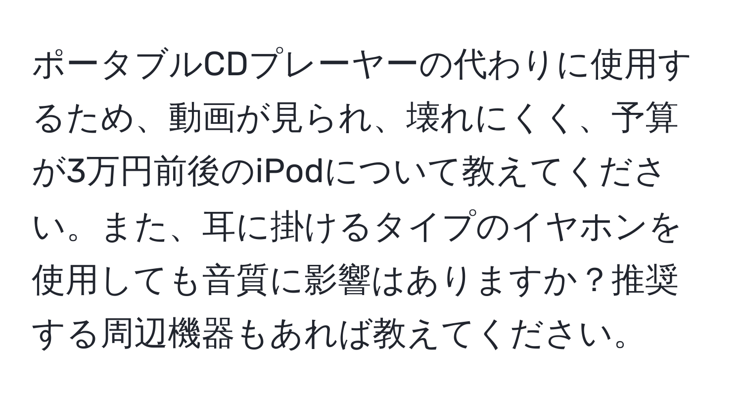 ポータブルCDプレーヤーの代わりに使用するため、動画が見られ、壊れにくく、予算が3万円前後のiPodについて教えてください。また、耳に掛けるタイプのイヤホンを使用しても音質に影響はありますか？推奨する周辺機器もあれば教えてください。