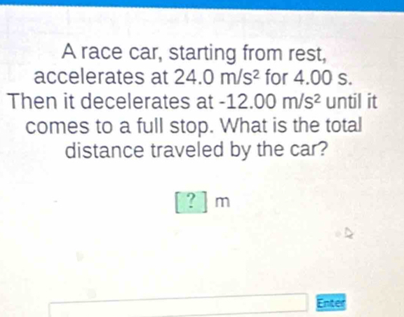 A race car, starting from rest, 
accelerates at 24.0m/s^2 for 4.00 s. 
Then it decelerates at -1 12.00m/s^2 until it 
comes to a full stop. What is the total 
distance traveled by the car? 
? | m 
Enter