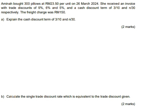 Aminah bought 300 pillows at RM23.50 per unit on 26 March 2024. She received an invoice 
with trade discounts of 9%, 6% and 5%, and a cash discount term of 3/10 and n/30
respectively. The freight charge was RM150. 
a) Explain the cash discount term of 3/10 and n/30. 
(2 marks) 
b) Calculate the single trade discount rate which is equivalent to the trade discount given. 
(2 marks)