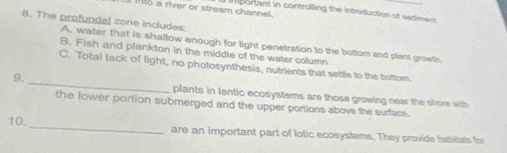 Its into a river or stream channel.
important in controlling the introduction of sediment 
8. The profundal zone includes:
A. water that is shallow enough for light penetration to the bottom and plant growth,
B. Fish and plankton in the middle of the water column
_
C. Total lack of light, no photosynthesis, nutrients that settle to the bottom.
9.
plants in lentic ecosystems are those growing near the shore with
the lower portion submerged and the upper portions above the surface.
10._ are an important part of lotic ecosystems, They provide habitats for