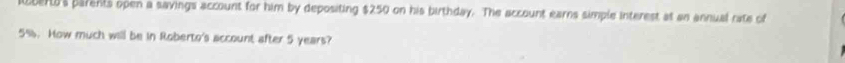 ber's parents open a savings account for him by depositing $250 on his birthday. The account earns simple interest at an annual rate of
5%. How much will be in Roberto's account after 5 years?